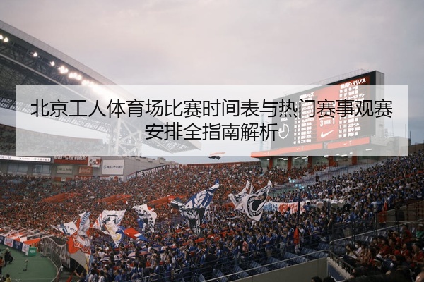 北京工人体育场比赛时间表与热门赛事观赛安排全指南解析