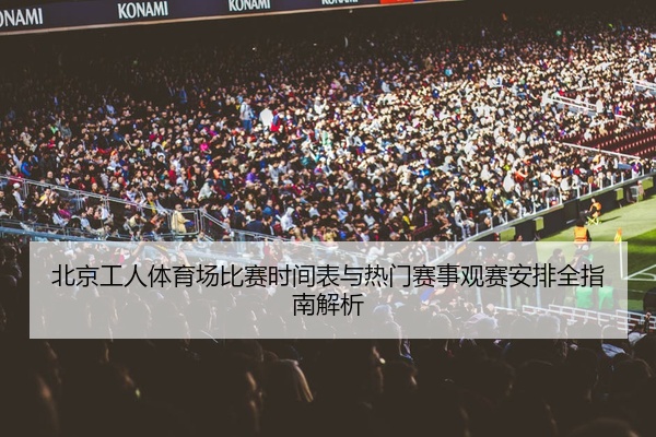 北京工人体育场比赛时间表与热门赛事观赛安排全指南解析