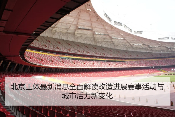 北京工体最新消息全面解读改造进展赛事活动与城市活力新变化