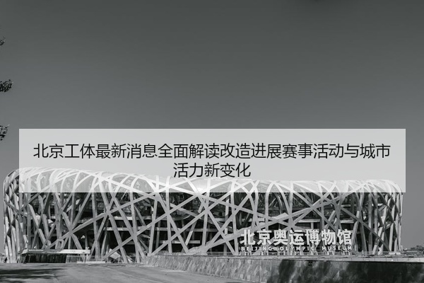 北京工体最新消息全面解读改造进展赛事活动与城市活力新变化