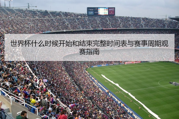世界杯什么时候开始和结束完整时间表与赛事周期观赛指南