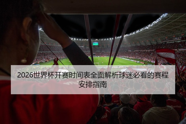 2026世界杯开赛时间表全面解析球迷必看的赛程安排指南