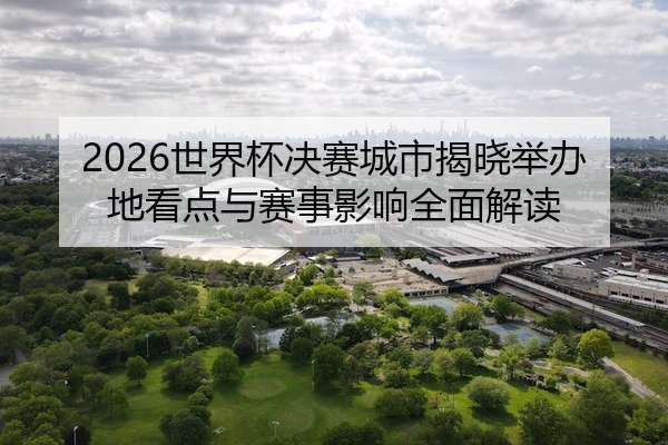 2026世界杯决赛城市揭晓举办地看点与赛事影响全面解读