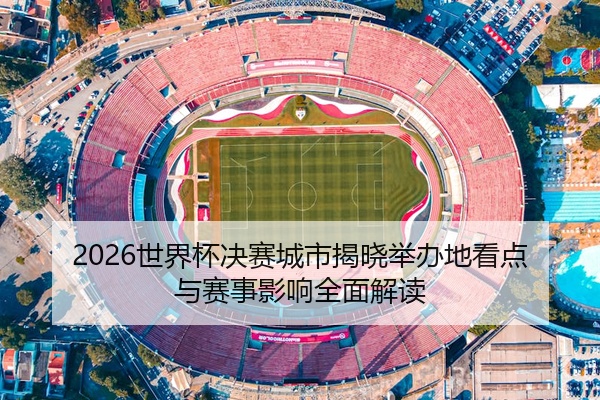 2026世界杯决赛城市揭晓举办地看点与赛事影响全面解读