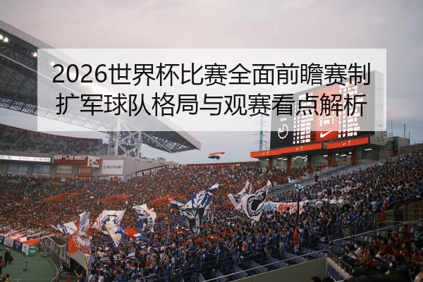 2026世界杯比赛全面前瞻赛制扩军球队格局与观赛看点解析