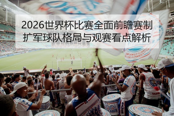 2026世界杯比赛全面前瞻赛制扩军球队格局与观赛看点解析