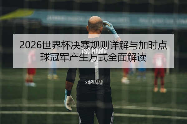 2026世界杯决赛规则详解与加时点球冠军产生方式全面解读