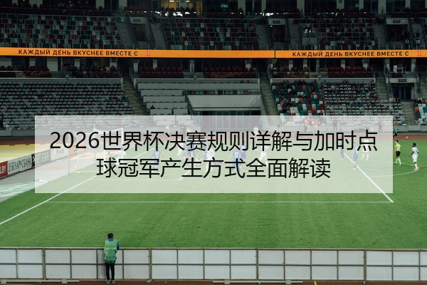 2026世界杯决赛规则详解与加时点球冠军产生方式全面解读