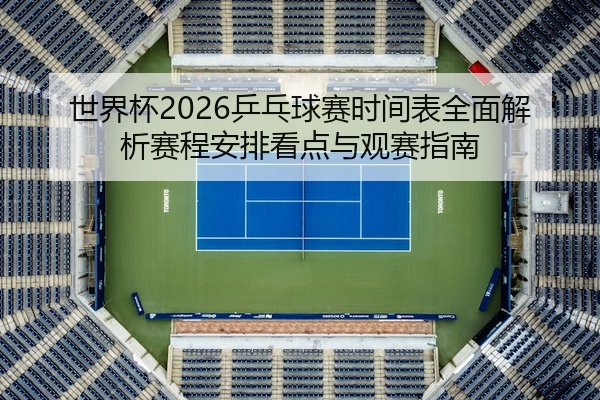 世界杯2026乒乓球赛时间表全面解析赛程安排看点与观赛指南
