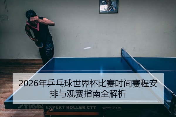 2026年乒乓球世界杯比赛时间赛程安排与观赛指南全解析
