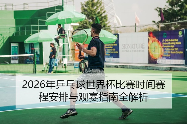 2026年乒乓球世界杯比赛时间赛程安排与观赛指南全解析