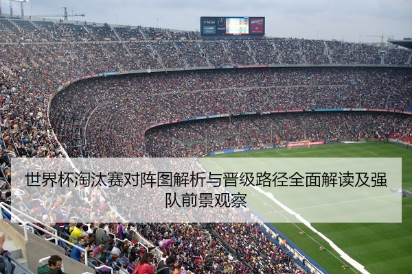 世界杯淘汰赛对阵图解析与晋级路径全面解读及强队前景观察