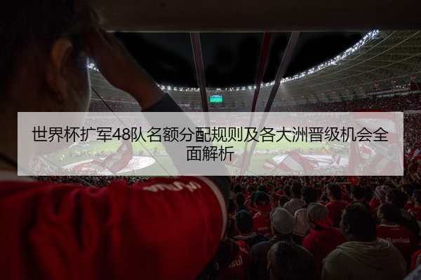 世界杯扩军48队名额分配规则及各大洲晋级机会全面解析