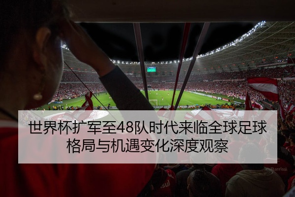 世界杯扩军至48队时代来临全球足球格局与机遇变化深度观察