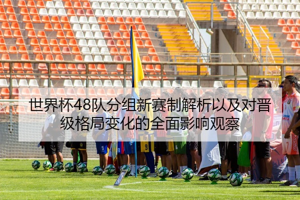 世界杯48队分组新赛制解析以及对晋级格局变化的全面影响观察