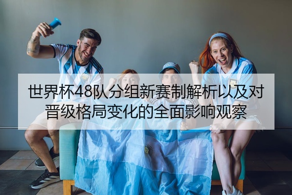 世界杯48队分组新赛制解析以及对晋级格局变化的全面影响观察