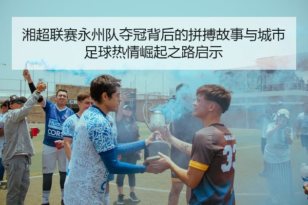 湘超联赛永州队夺冠背后的拼搏故事与城市足球热情崛起之路启示