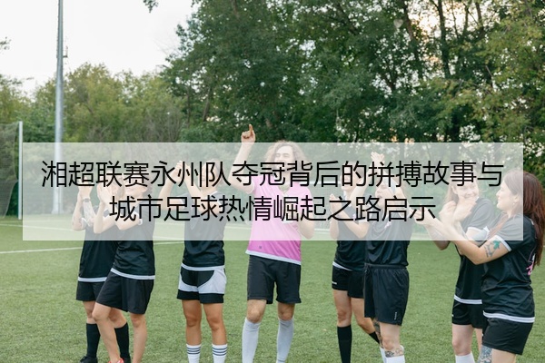 湘超联赛永州队夺冠背后的拼搏故事与城市足球热情崛起之路启示