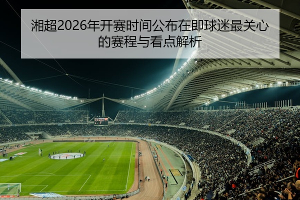 湘超2026年开赛时间公布在即球迷最关心的赛程与看点解析