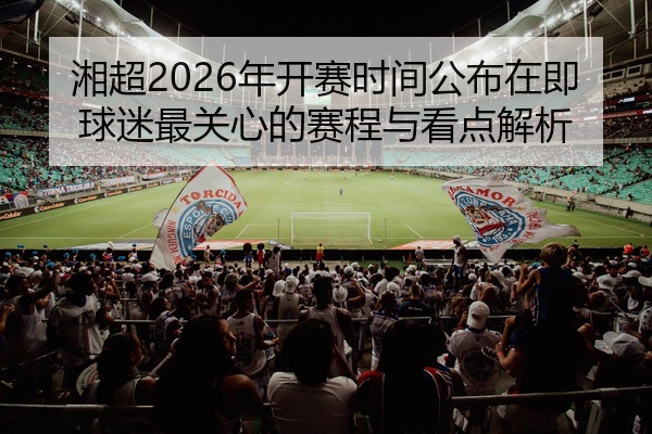 湘超2026年开赛时间公布在即球迷最关心的赛程与看点解析