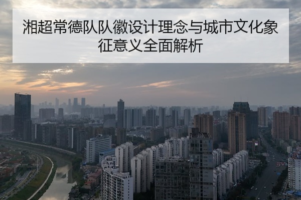 湘超常德队队徽设计理念与城市文化象征意义全面解析