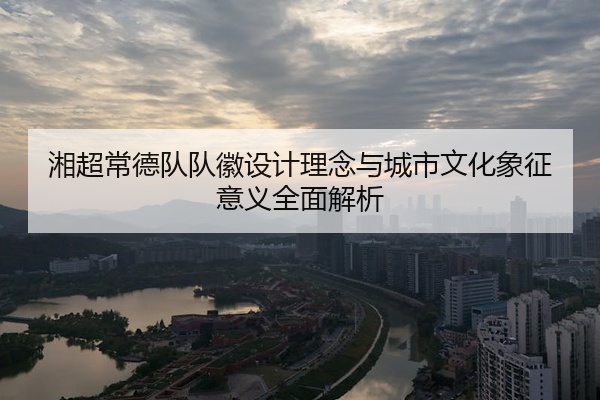 湘超常德队队徽设计理念与城市文化象征意义全面解析