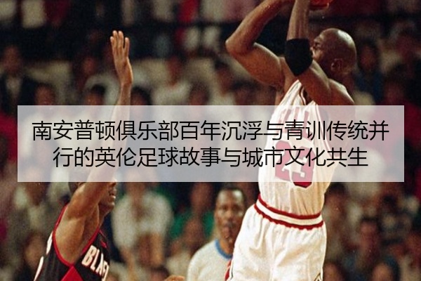 南安普顿俱乐部百年沉浮与青训传统并行的英伦足球故事与城市文化共生