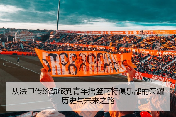 从法甲传统劲旅到青年摇篮南特俱乐部的荣耀历史与未来之路
