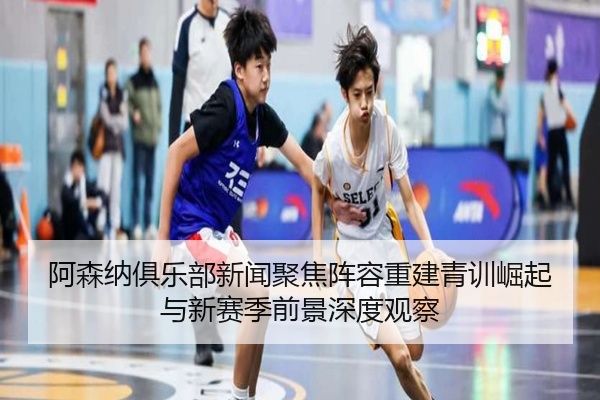 阿森纳俱乐部新闻聚焦阵容重建青训崛起与新赛季前景深度观察