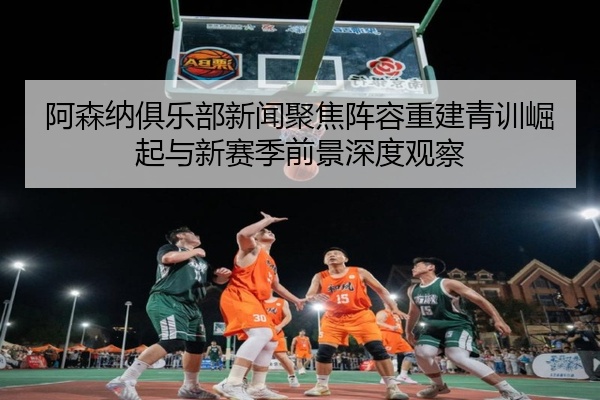 阿森纳俱乐部新闻聚焦阵容重建青训崛起与新赛季前景深度观察