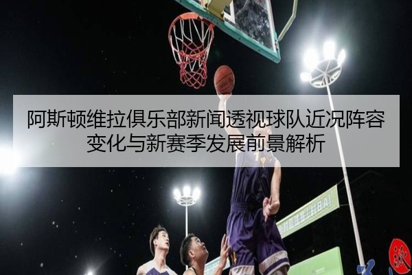 阿斯顿维拉俱乐部新闻透视球队近况阵容变化与新赛季发展前景解析