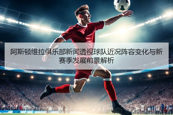 阿斯顿维拉俱乐部新闻透视球队近况阵容变化与新赛季发展前景解析