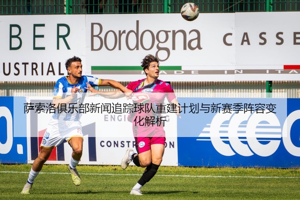 萨索洛俱乐部新闻追踪球队重建计划与新赛季阵容变化解析
