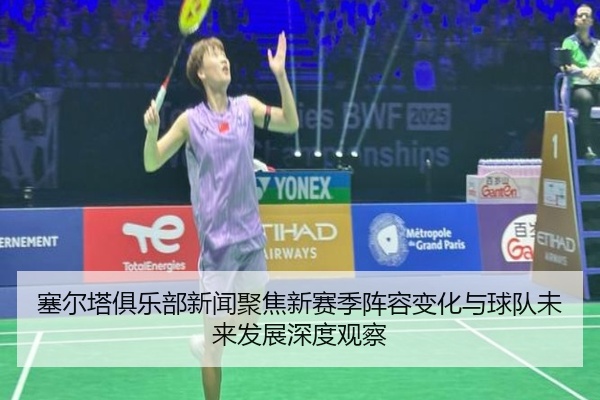 塞尔塔俱乐部新闻聚焦新赛季阵容变化与球队未来发展深度观察