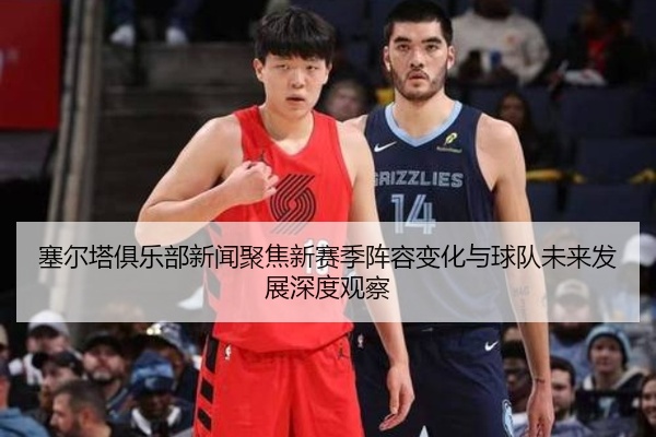 塞尔塔俱乐部新闻聚焦新赛季阵容变化与球队未来发展深度观察