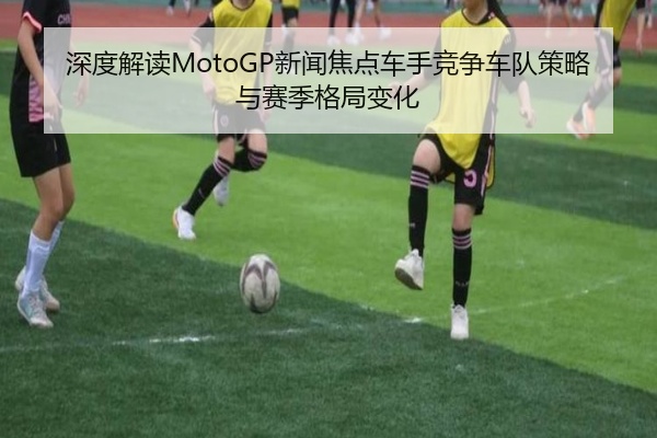 深度解读MotoGP新闻焦点车手竞争车队策略与赛季格局变化