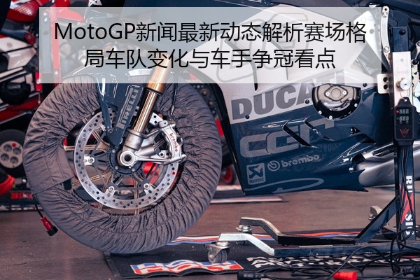MotoGP新闻最新动态解析赛场格局车队变化与车手争冠看点