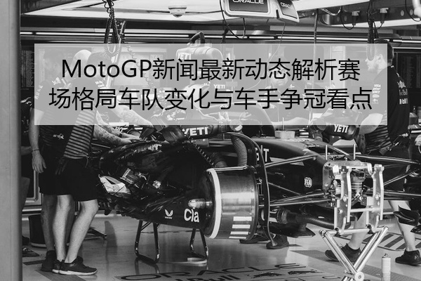 MotoGP新闻最新动态解析赛场格局车队变化与车手争冠看点