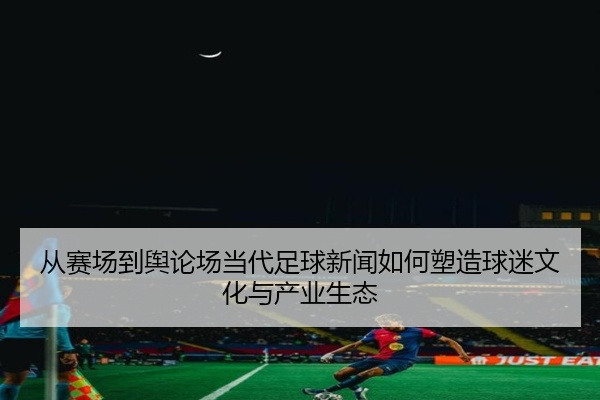 从赛场到舆论场当代足球新闻如何塑造球迷文化与产业生态