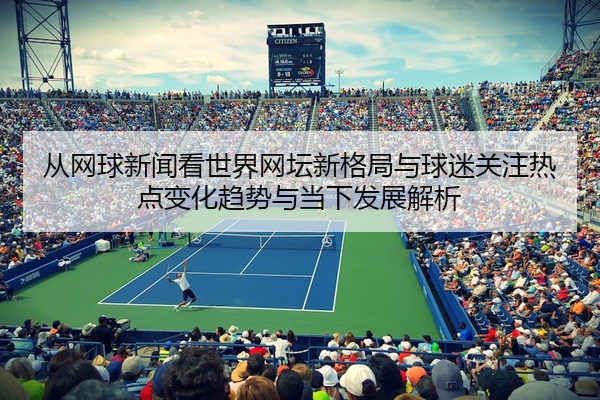 从网球新闻看世界网坛新格局与球迷关注热点变化趋势与当下发展解析