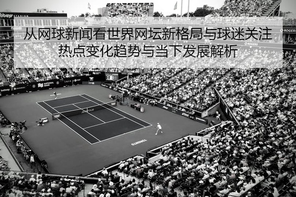从网球新闻看世界网坛新格局与球迷关注热点变化趋势与当下发展解析