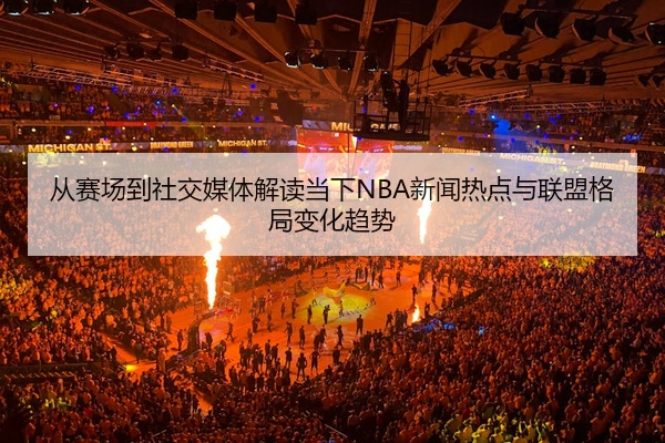 从赛场到社交媒体解读当下NBA新闻热点与联盟格局变化趋势