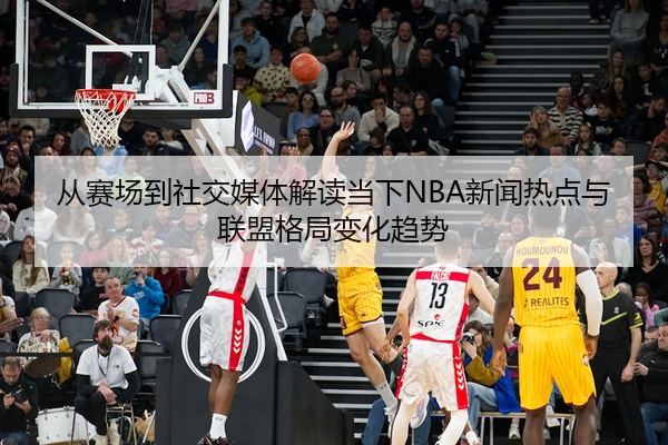 从赛场到社交媒体解读当下NBA新闻热点与联盟格局变化趋势