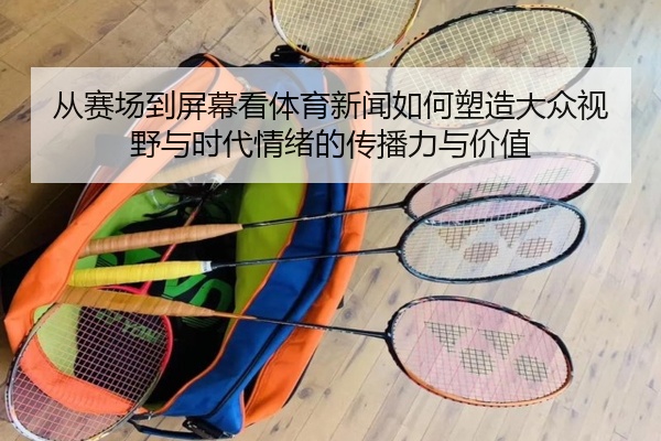 从赛场到屏幕看体育新闻如何塑造大众视野与时代情绪的传播力与价值