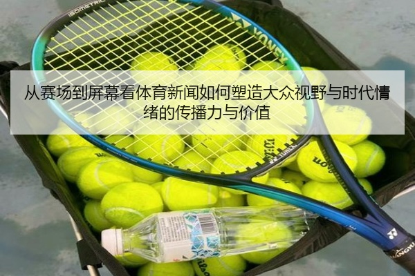 从赛场到屏幕看体育新闻如何塑造大众视野与时代情绪的传播力与价值