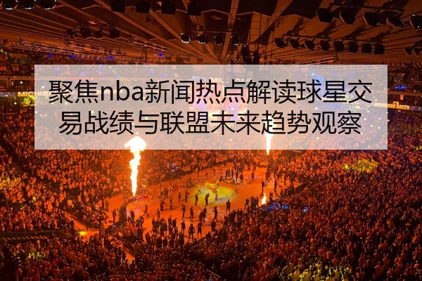 聚焦nba新闻热点解读球星交易战绩与联盟未来趋势观察