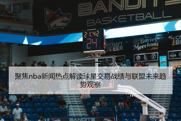 聚焦nba新闻热点解读球星交易战绩与联盟未来趋势观察