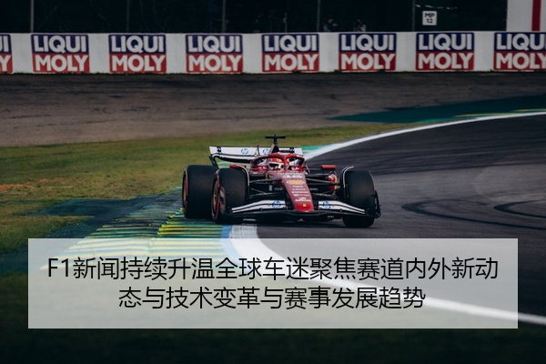 F1新闻持续升温全球车迷聚焦赛道内外新动态与技术变革与赛事发展趋势
