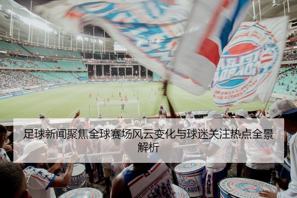 足球新闻聚焦全球赛场风云变化与球迷关注热点全景解析