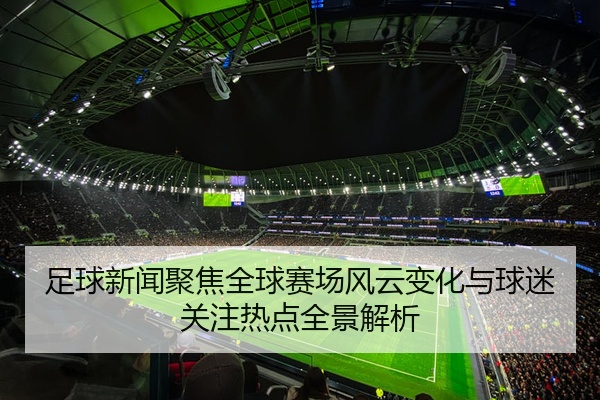 足球新闻聚焦全球赛场风云变化与球迷关注热点全景解析